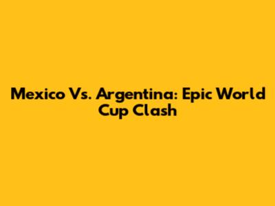 Mexico Vs. Argentina: Epic World Cup Clash