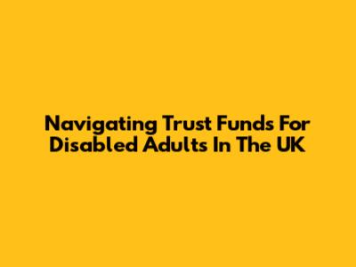 Navigating Trust Funds For Disabled Adults In The UK