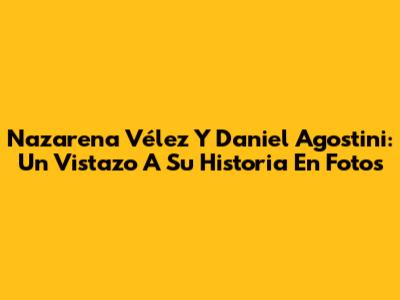 Nazarena Vélez Y Daniel Agostini: Un Vistazo A Su Historia En Fotos