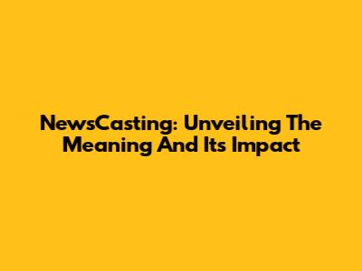 NewsCasting: Unveiling The Meaning And Its Impact