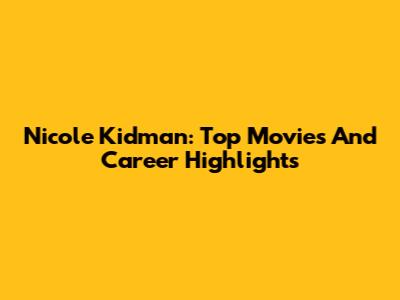 Nicole Kidman: Top Movies And Career Highlights