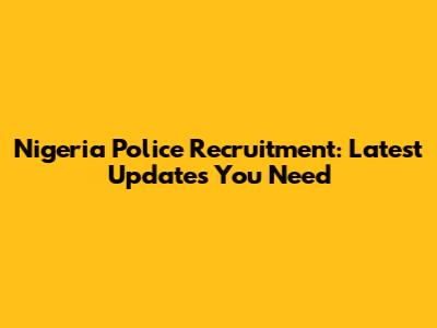 Nigeria Police Recruitment: Latest Updates You Need