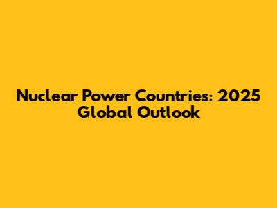 Nuclear Power Countries: 2025 Global Outlook