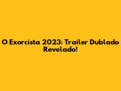O Exorcista 2023: Trailer Dublado Revelado!