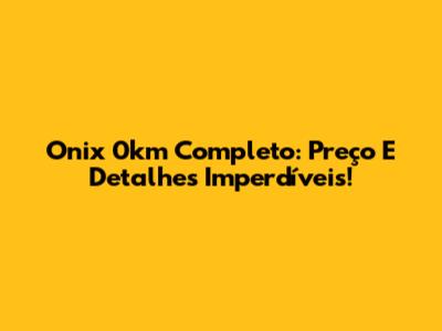 Onix 0km Completo: Preço E Detalhes Imperdíveis!