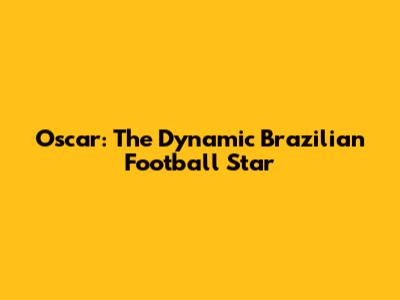 Oscar: The Dynamic Brazilian Football Star