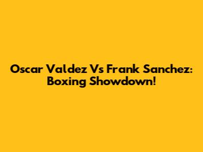 Oscar Valdez Vs Frank Sanchez: Boxing Showdown!