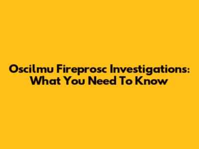 Oscilmu Fireprosc Investigations: What You Need To Know