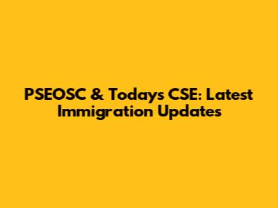 PSEOSC & Today's CSE: Latest Immigration Updates