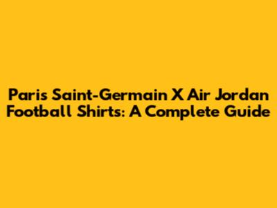Paris Saint-Germain X Air Jordan Football Shirts: A Complete Guide