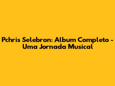 Pchris Selebron: Album Completo - Uma Jornada Musical