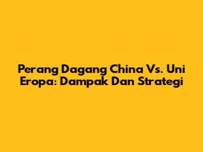 Perang Dagang China Vs. Uni Eropa: Dampak Dan Strategi