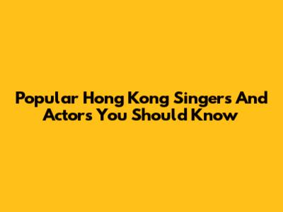 Popular Hong Kong Singers And Actors You Should Know