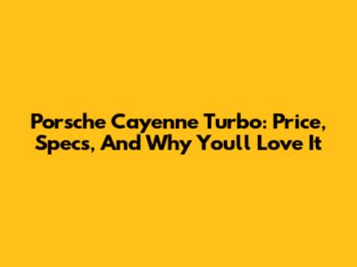 Porsche Cayenne Turbo: Price, Specs, And Why You'll Love It