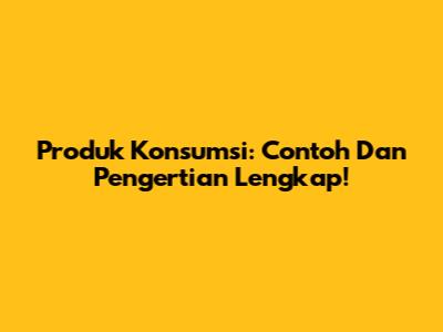 Produk Konsumsi: Contoh Dan Pengertian Lengkap!