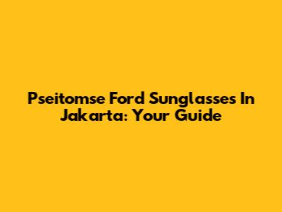 Pseitomse Ford Sunglasses In Jakarta: Your Guide