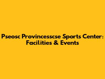 Pseosc Provincesscse Sports Center: Facilities & Events