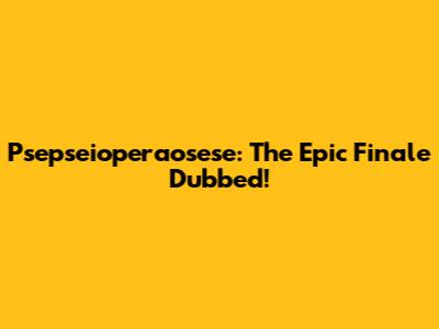 Psepseioperaosese: The Epic Finale Dubbed!