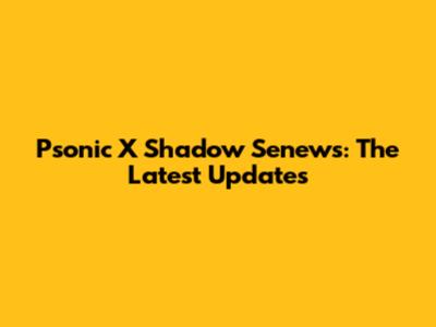 Psonic X Shadow Senews: The Latest Updates