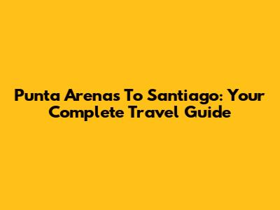 Punta Arenas To Santiago: Your Complete Travel Guide