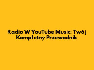 Radio W YouTube Music: Twój Kompletny Przewodnik