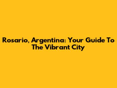 Rosario, Argentina: Your Guide To The Vibrant City