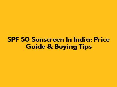 SPF 50 Sunscreen In India: Price Guide & Buying Tips
