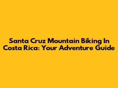 Santa Cruz Mountain Biking In Costa Rica: Your Adventure Guide