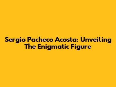 Sergio Pacheco Acosta: Unveiling The Enigmatic Figure