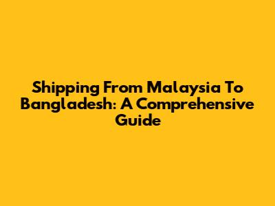Shipping From Malaysia To Bangladesh: A Comprehensive Guide