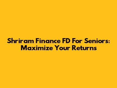 Shriram Finance FD For Seniors: Maximize Your Returns