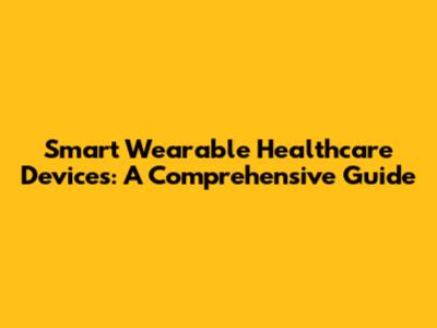 Smart Wearable Healthcare Devices: A Comprehensive Guide
