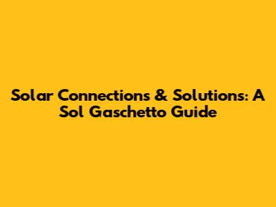 Solar Connections & Solutions: A Sol Gaschetto Guide
