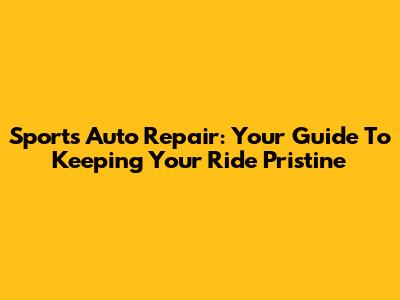 Sports Auto Repair: Your Guide To Keeping Your Ride Pristine