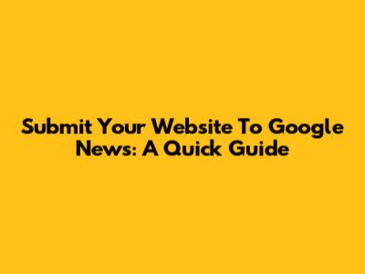 Submit Your Website To Google News: A Quick Guide