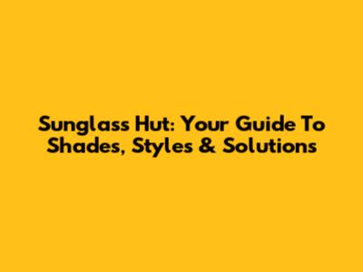 Sunglass Hut: Your Guide To Shades, Styles & Solutions