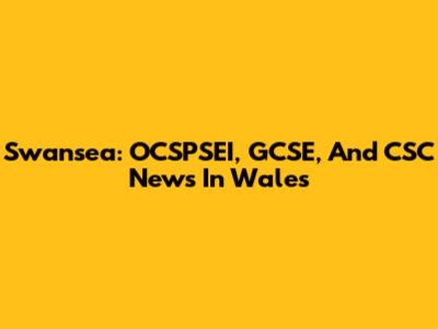 Swansea: OCSPSEI, GCSE, And CSC News In Wales