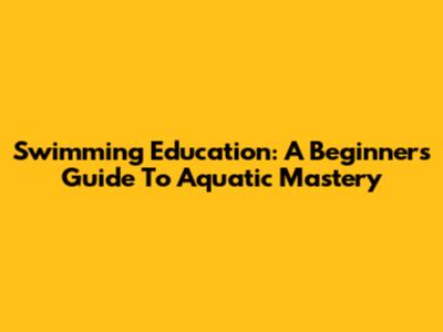 Swimming Education: A Beginner's Guide To Aquatic Mastery