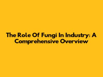 The Role Of Fungi In Industry: A Comprehensive Overview