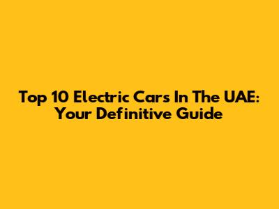Top 10 Electric Cars In The UAE: Your Definitive Guide