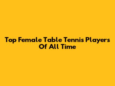 Top Female Table Tennis Players Of All Time