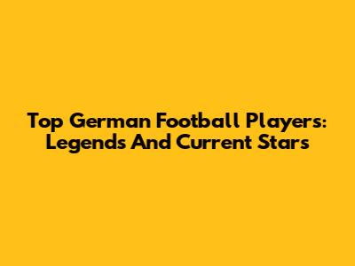 Top German Football Players: Legends And Current Stars