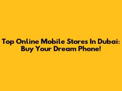 Top Online Mobile Stores In Dubai: Buy Your Dream Phone!