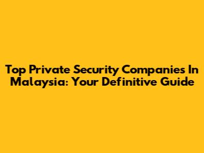 Top Private Security Companies In Malaysia: Your Definitive Guide