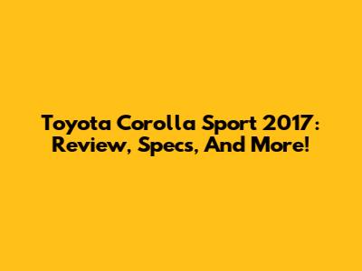 Toyota Corolla Sport 2017: Review, Specs, And More!