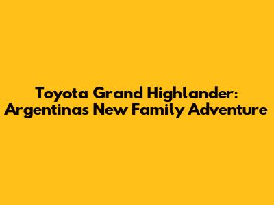Toyota Grand Highlander: Argentina's New Family Adventure