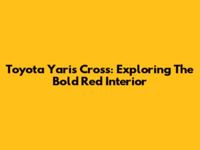 Toyota Yaris Cross: Exploring The Bold Red Interior