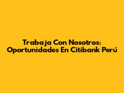 Trabaja Con Nosotros: Oportunidades En Citibank Perú
