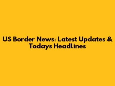 US Border News: Latest Updates & Today's Headlines