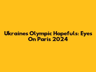 Ukraine's Olympic Hopefuls: Eyes On Paris 2024